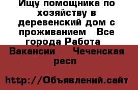 Ищу помощника по хозяйству в деревенский дом с проживанием - Все города Работа » Вакансии   . Чеченская респ.